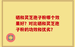 硒和灵芝孢子粉哪个效果好？对比硒和灵芝孢子粉的功效和优劣？