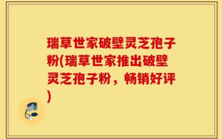 瑞草世家破壁灵芝孢子粉(瑞草世家推出破壁灵芝孢子粉，畅销好评)
