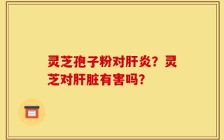 灵芝孢子粉对肝炎？灵芝对肝脏有害吗？