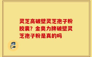 灵芝高破壁灵芝孢子粉胶囊？金奥力牌破壁灵芝孢子粉是真的吗