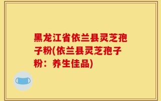 黑龙江省依兰县灵芝孢子粉(依兰县灵芝孢子粉：养生佳品)