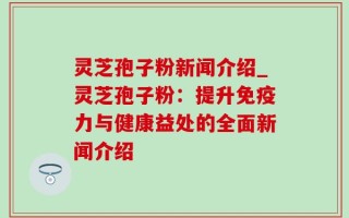 灵芝孢子粉新闻介绍_灵芝孢子粉：提升免疫力与健康益处的全面新闻介绍