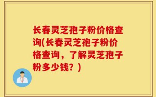 长春灵芝孢子粉价格查询(长春灵芝孢子粉价格查询，了解灵芝孢子粉多少钱？)