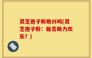 灵芝孢子粉助兴吗(灵芝孢子粉：能否助力欢乐？)