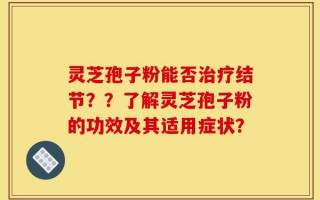 灵芝孢子粉能否治疗结节？？了解灵芝孢子粉的功效及其适用症状？