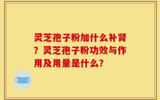 灵芝孢子粉加什么补肾？灵芝孢子粉功效与作用及用量是什么？