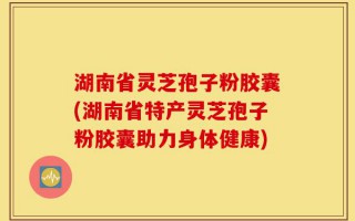 湖南省灵芝孢子粉胶囊(湖南省特产灵芝孢子粉胶囊助力身体健康)