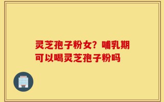 灵芝孢子粉女？哺乳期可以喝灵芝孢子粉吗