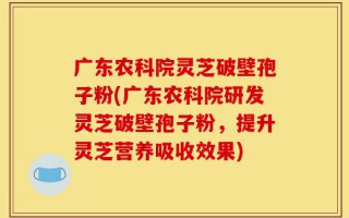 广东农科院灵芝破壁孢子粉(广东农科院研发灵芝破壁孢子粉，提升灵芝营养吸收效果)