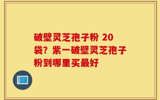 破壁灵芝孢子粉 20袋？紫一破壁灵芝孢子粉到哪里买最好