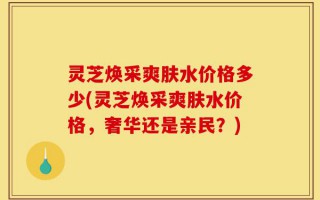 灵芝焕采爽肤水价格多少(灵芝焕采爽肤水价格，奢华还是亲民？)