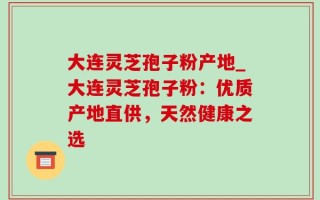 大连灵芝孢子粉产地_大连灵芝孢子粉：优质产地直供，天然健康之选