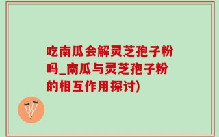 吃南瓜会解灵芝孢子粉吗_南瓜与灵芝孢子粉的相互作用探讨)
