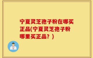 宁夏灵芝孢子粉在哪买正品(宁夏灵芝孢子粉哪里买正品？)