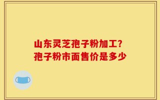 山东灵芝孢子粉加工？孢子粉市面售价是多少
