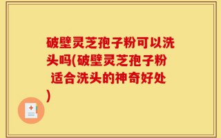 破壁灵芝孢子粉可以洗头吗(破壁灵芝孢子粉 适合洗头的神奇好处)