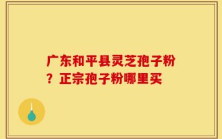广东和平县灵芝孢子粉？正宗孢子粉哪里买