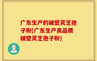 广东生产的破壁灵芝孢子粉(广东生产高品质破壁灵芝孢子粉)