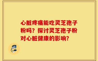 心脏疼痛能吃灵芝孢子粉吗？探讨灵芝孢子粉对心脏健康的影响？