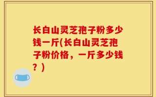 长白山灵芝孢子粉多少钱一斤(长白山灵芝孢子粉价格，一斤多少钱？)