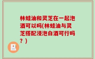 林蛙油和灵芝在一起泡酒可以吗(林蛙油与灵芝搭配浸泡白酒可行吗？)
