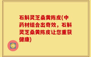 石斛灵芝桑黄陈皮(中药材组合出奇效，石斛灵芝桑黄陈皮让您重获健康)