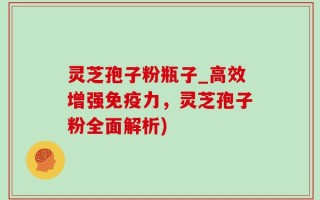 灵芝孢子粉瓶子_高效增强免疫力，灵芝孢子粉全面解析)