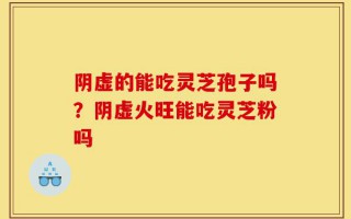 阴虚的能吃灵芝孢子吗？阴虚火旺能吃灵芝粉吗