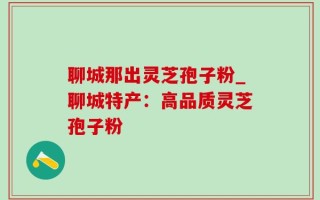聊城那出灵芝孢子粉_聊城特产：高品质灵芝孢子粉