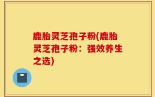 鹿胎灵芝孢子粉(鹿胎灵芝孢子粉：强效养生之选)