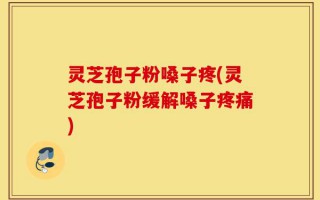 灵芝孢子粉嗓子疼(灵芝孢子粉缓解嗓子疼痛)