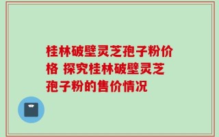 桂林破壁灵芝孢子粉价格 探究桂林破壁灵芝孢子粉的售价情况