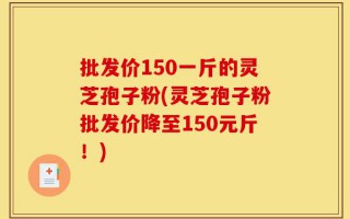 批发价150一斤的灵芝孢子粉(灵芝孢子粉批发价降至150元斤！)