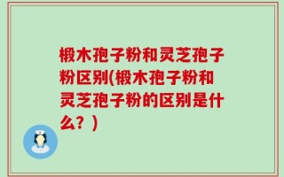 椴木孢子粉和灵芝孢子粉区别(椴木孢子粉和灵芝孢子粉的区别是什么？)
