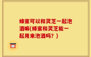 蜂蜜可以和灵芝一起泡酒嘛(蜂蜜和灵芝能一起用来泡酒吗？)