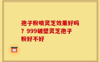 孢子粉喷灵芝效果好吗？999破壁灵芝孢子粉好不好