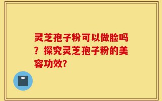 灵芝孢子粉可以做脸吗？探究灵芝孢子粉的美容功效？