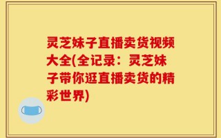 灵芝妹子直播卖货视频大全(全记录：灵芝妹子带你逛直播卖货的精彩世界)