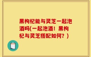 黑枸杞能与灵芝一起泡酒吗(一起泡酒！黑枸杞与灵芝搭配如何？)