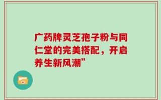广药牌灵芝孢子粉与同仁堂的完美搭配，开启养生新风潮”