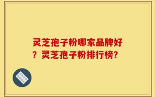 灵芝孢子粉哪家品牌好？灵芝孢子粉排行榜？