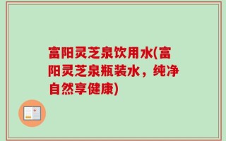 富阳灵芝泉饮用水(富阳灵芝泉瓶装水，纯净自然享健康)