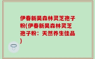 伊春新昊森林灵芝孢子粉(伊春新昊森林灵芝孢子粉：天然养生佳品)