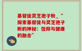 基督徒灵芝孢子粉_“探索基督徒与灵芝孢子粉的神秘：信仰与健康的融合”