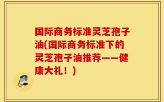 国际商务标准灵芝孢子油(国际商务标准下的灵芝孢子油推荐——健康大礼！)