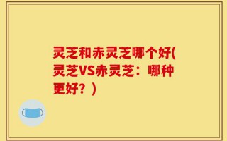 灵芝和赤灵芝哪个好(灵芝VS赤灵芝：哪种更好？)