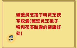 破壁灵芝孢子粉灵芝茯苓胶囊(破壁灵芝孢子粉和茯苓胶囊的健康好处)