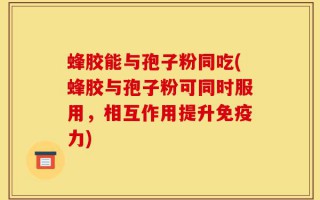 蜂胶能与孢子粉同吃(蜂胶与孢子粉可同时服用，相互作用提升免疫力)