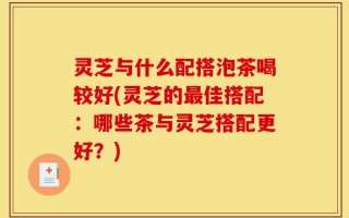 灵芝与什么配搭泡茶喝较好(灵芝的最佳搭配：哪些茶与灵芝搭配更好？)
