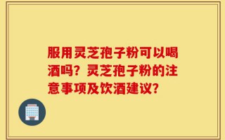 服用灵芝孢子粉可以喝酒吗？灵芝孢子粉的注意事项及饮酒建议？